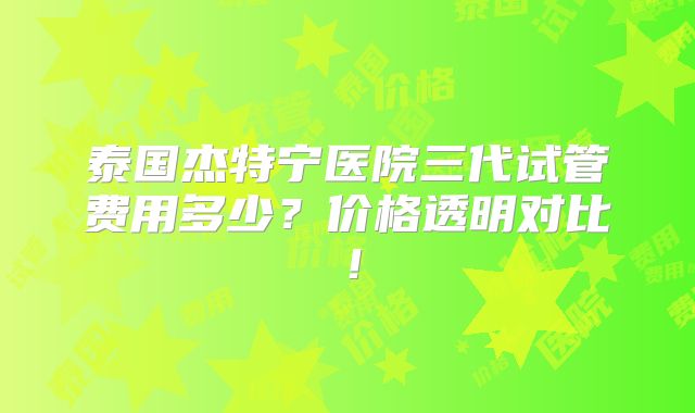 泰国杰特宁医院三代试管费用多少？价格透明对比！