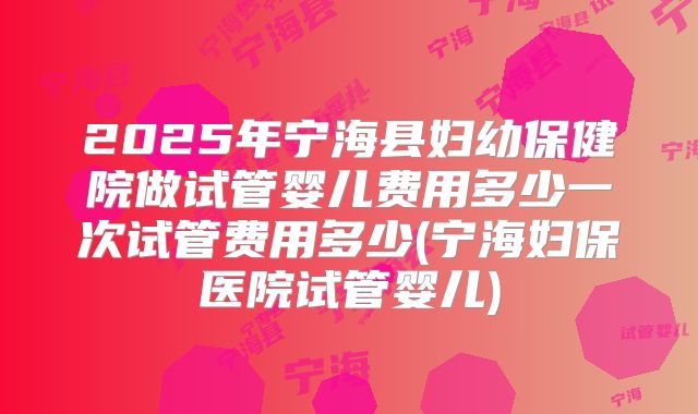 2025年宁海县妇幼保健院做试管婴儿费用多少一次试管费用多少(宁海妇保医院试管婴儿)