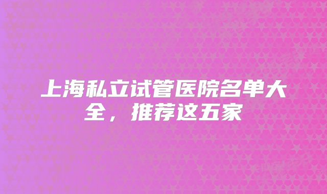 上海私立试管医院名单大全，推荐这五家