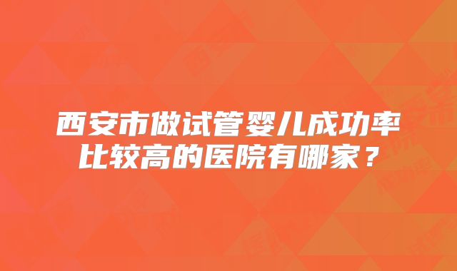 西安市做试管婴儿成功率比较高的医院有哪家？