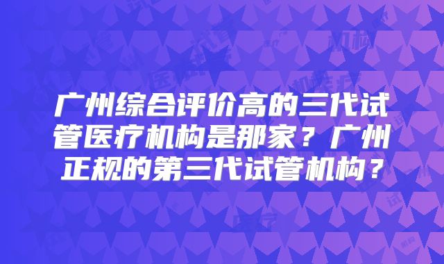 广州综合评价高的三代试管医疗机构是那家？广州正规的第三代试管机构？