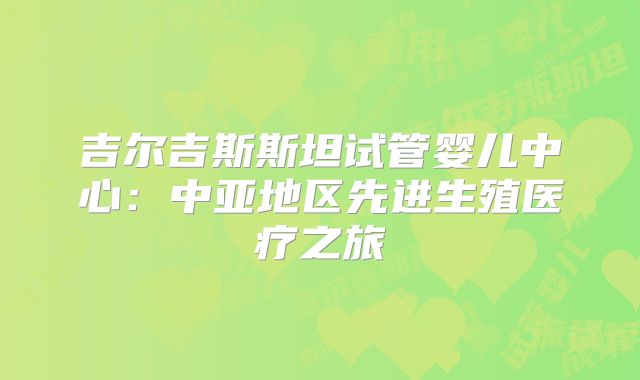 吉尔吉斯斯坦试管婴儿中心:中亚地区先进生殖医疗之旅
