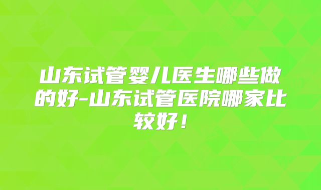 山东试管婴儿医生哪些做的好-山东试管医院哪家比较好！