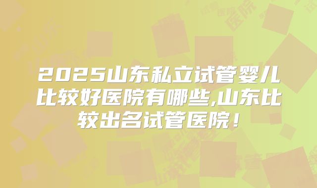 2025山东私立试管婴儿比较好医院有哪些,山东比较出名试管医院!