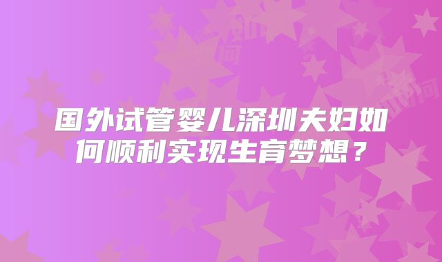 国外试管婴儿深圳夫妇如何顺利实现生育梦想?