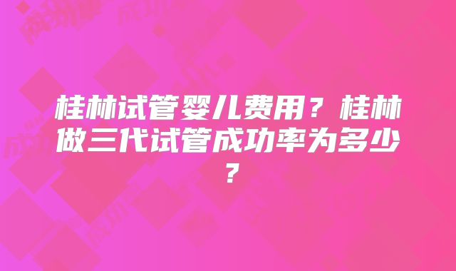 桂林试管婴儿费用？桂林做三代试管成功率为多少？