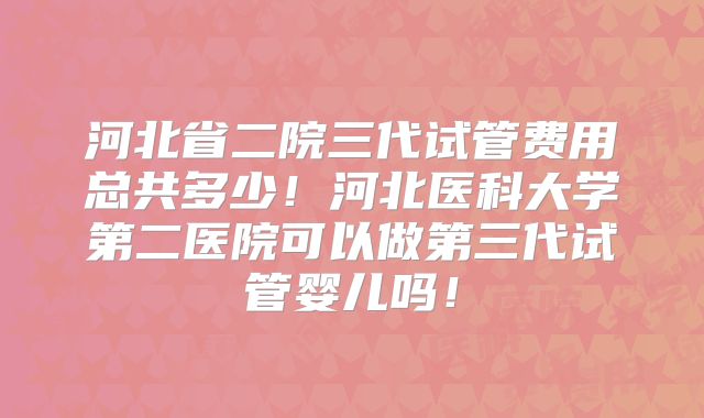 河北省二院三代试管费用总共多少！河北医科大学第二医院可以做第三代试管婴儿吗！