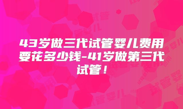 43岁做三代试管婴儿费用要花多少钱-41岁做第三代试管！