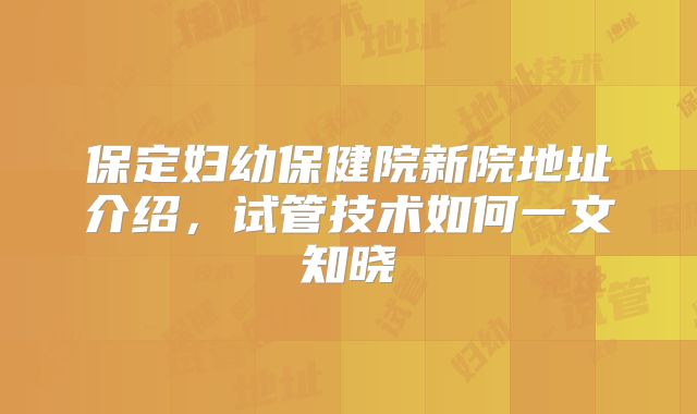 保定妇幼保健院新院地址介绍，试管技术如何一文知晓