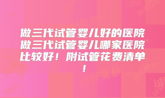 做三代试管婴儿好的医院做三代试管婴儿哪家医院比较好!附试管花费清单!