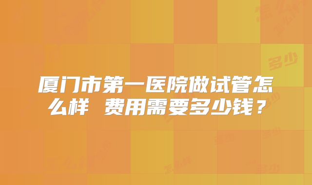 厦门市第一医院做试管怎么样 费用需要多少钱？