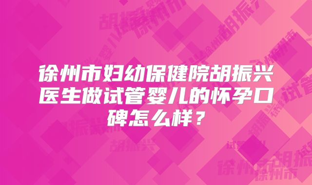 徐州市妇幼保健院胡振兴医生做试管婴儿的怀孕口碑怎么样？