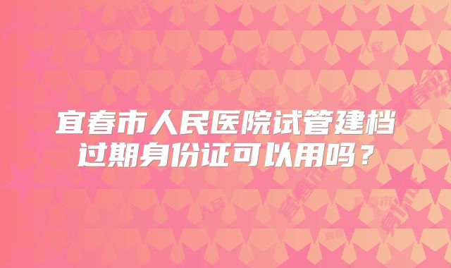 宜春市人民医院试管建档过期身份证可以用吗？