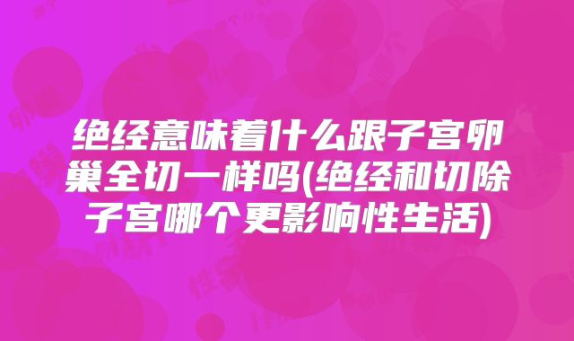 绝经意味着什么跟子宫卵巢全切一样吗(绝经和切除子宫哪个更影响性生活)