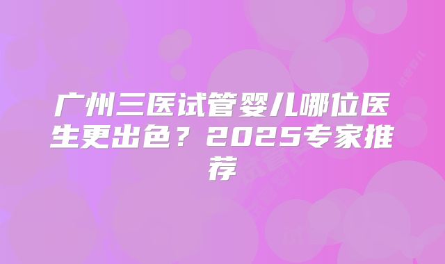 广州三医试管婴儿哪位医生更出色？2025专家推荐