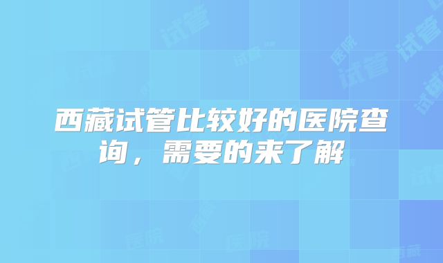 西藏试管比较好的医院查询，需要的来了解