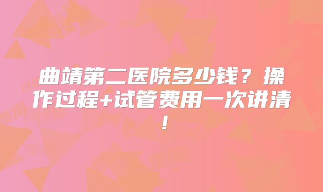 曲靖第二医院多少钱？操作过程+试管费用一次讲清！