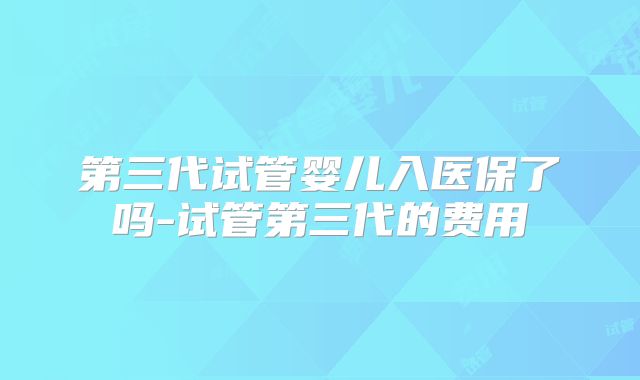 第三代试管婴儿入医保了吗-试管第三代的费用