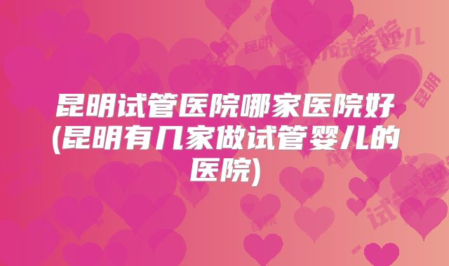 昆明试管医院哪家医院好(昆明有几家做试管婴儿的医院)