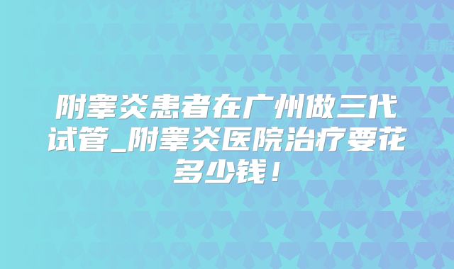 附睾炎患者在广州做三代试管_附睾炎医院治疗要花多少钱！