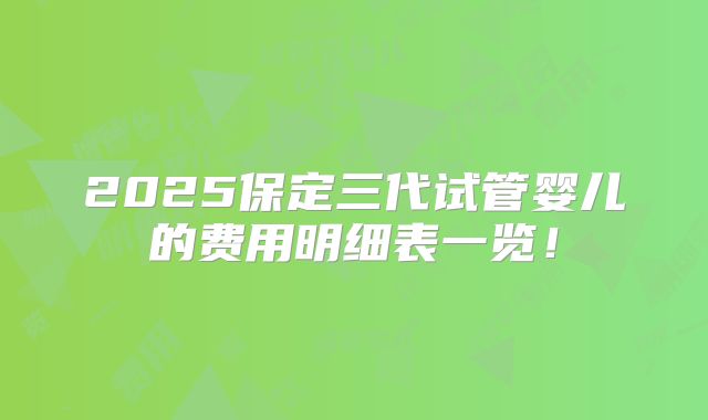2025保定三代试管婴儿的费用明细表一览!
