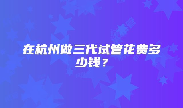 在杭州做三代试管花费多少钱？
