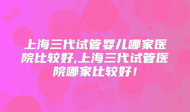 上海三代试管婴儿哪家医院比较好,上海三代试管医院哪家比较好！
