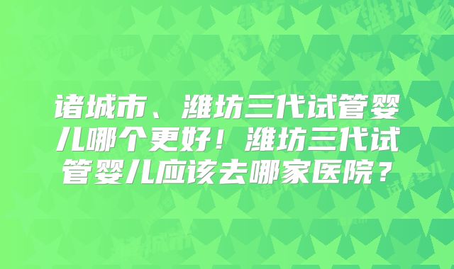 诸城市、潍坊三代试管婴儿哪个更好!潍坊三代试管婴儿应该去哪家医院?