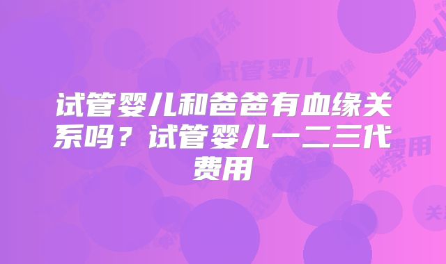 试管婴儿和爸爸有血缘关系吗?试管婴儿一二三代费用