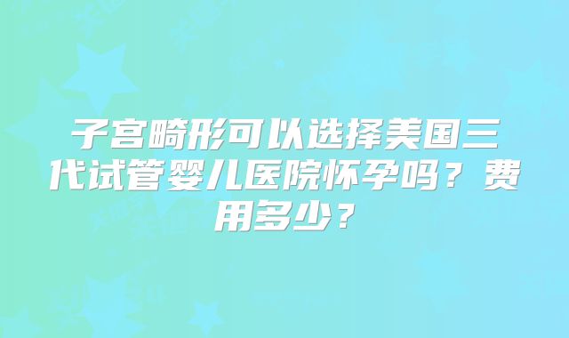 子宫畸形可以选择美国三代试管婴儿医院怀孕吗?费用多少?
