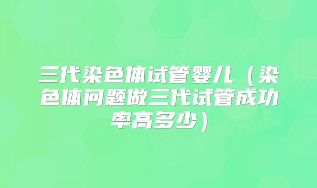 三代染色体试管婴儿（染色体问题做三代试管成功率高多少）