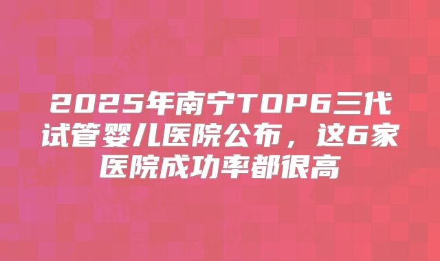 2025年南宁TOP6三代试管婴儿医院公布,这6家医院成功率都很高