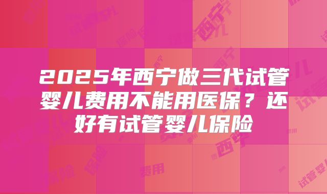 2025年西宁做三代试管婴儿费用不能用医保？还好有试管婴儿保险