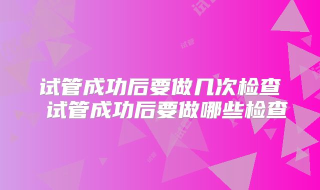 试管成功后要做几次检查 试管成功后要做哪些检查