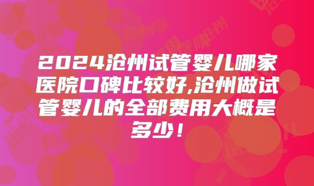 2024沧州试管婴儿哪家医院口碑比较好,沧州做试管婴儿的全部费用大概是多少！