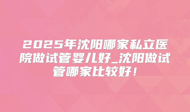2025年沈阳哪家私立医院做试管婴儿好_沈阳做试管哪家比较好！