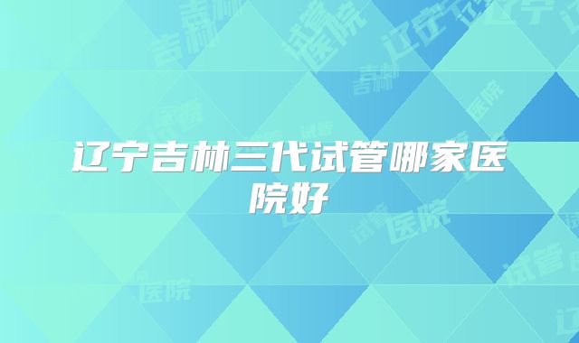 辽宁吉林三代试管哪家医院好