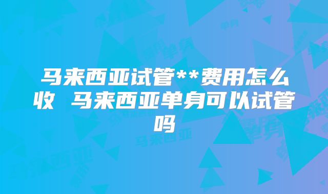 马来西亚试管**费用怎么收 马来西亚单身可以试管吗