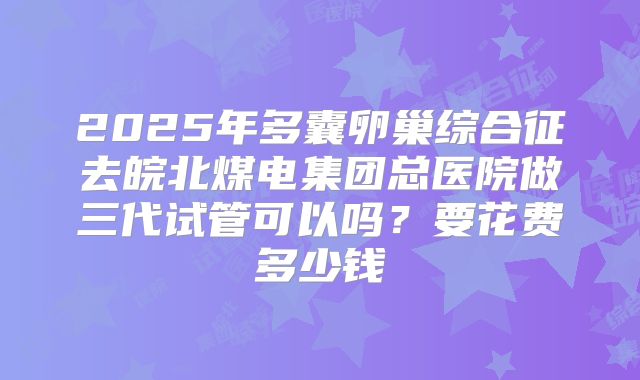 2025年多囊卵巢综合征去皖北煤电集团总医院做三代试管可以吗?要花费多少钱