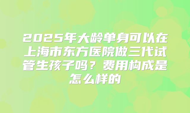 2025年大龄单身可以在上海市东方医院做三代试管生孩子吗?费用构成是怎么样的