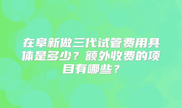 在阜新做三代试管费用具体是多少？额外收费的项目有哪些？