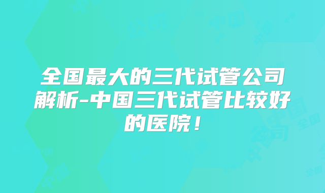 全国最大的三代试管公司解析-中国三代试管比较好的医院!