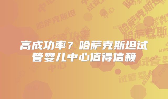 高成功率？哈萨克斯坦试管婴儿中心值得信赖