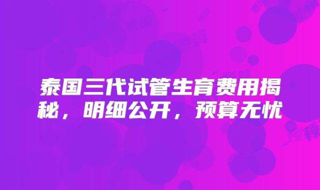 泰国三代试管生育费用揭秘,明细公开,预算无忧