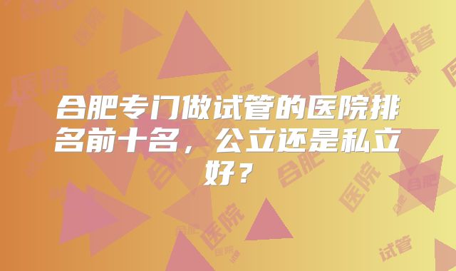 合肥专门做试管的医院排名前十名，公立还是私立好？