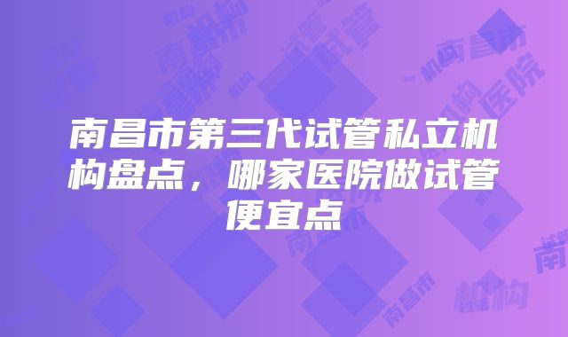 南昌市第三代试管私立机构盘点,哪家医院做试管便宜点