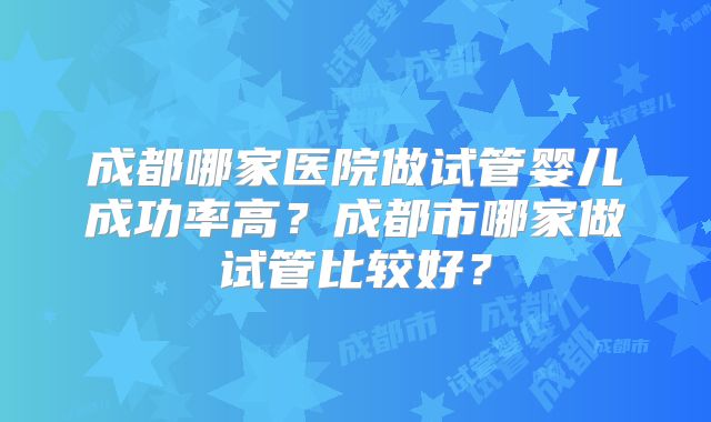 成都哪家医院做试管婴儿成功率高?成都市哪家做试管比较好?