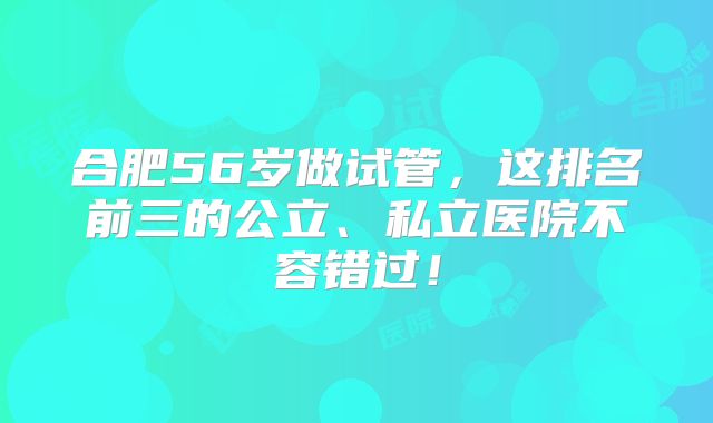 合肥56岁做试管，这排名前三的公立、私立医院不容错过！