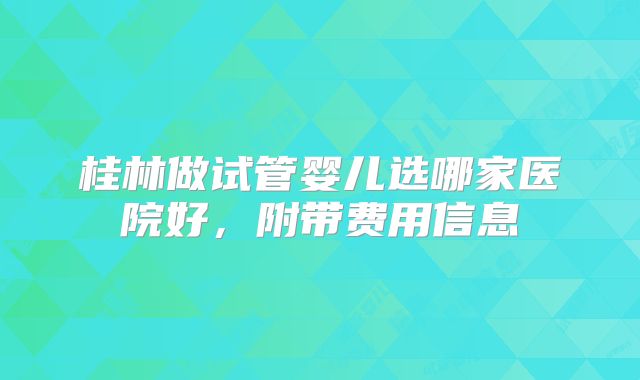 桂林做试管婴儿选哪家医院好，附带费用信息