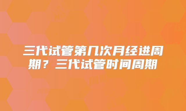 三代试管第几次月经进周期？三代试管时间周期